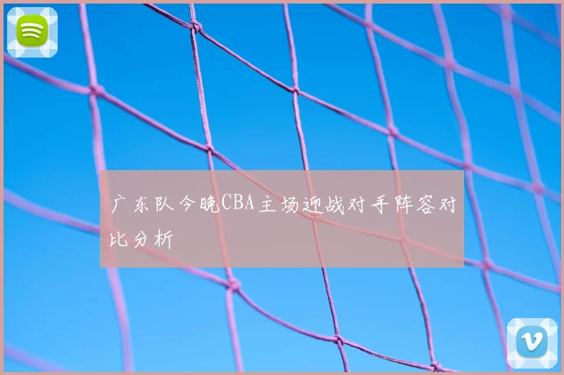 广东队今晚CBA主场迎战对手阵容对比分析