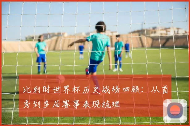 比利时世界杯历史战绩回顾：从首秀到多届赛事表现梳理