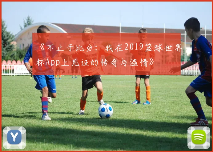 《不止于比分：我在2019篮球世界杯App上见证的传奇与温情》