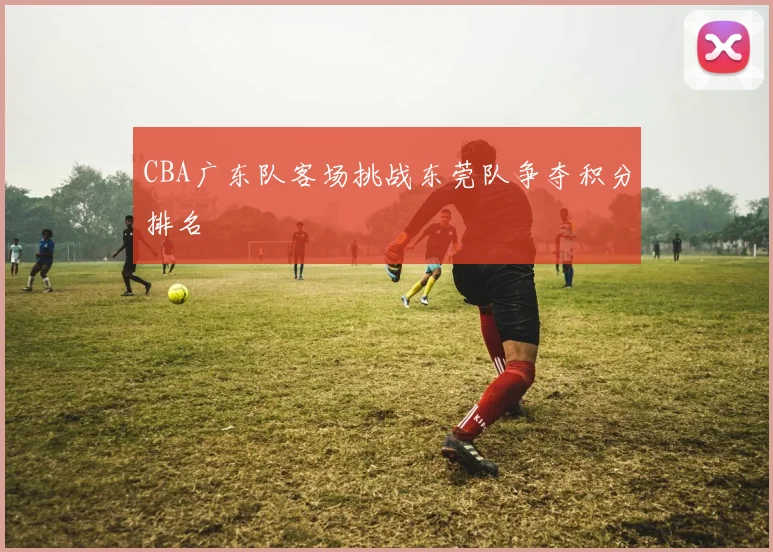 CBA广东队客场挑战东莞队争夺积分排名