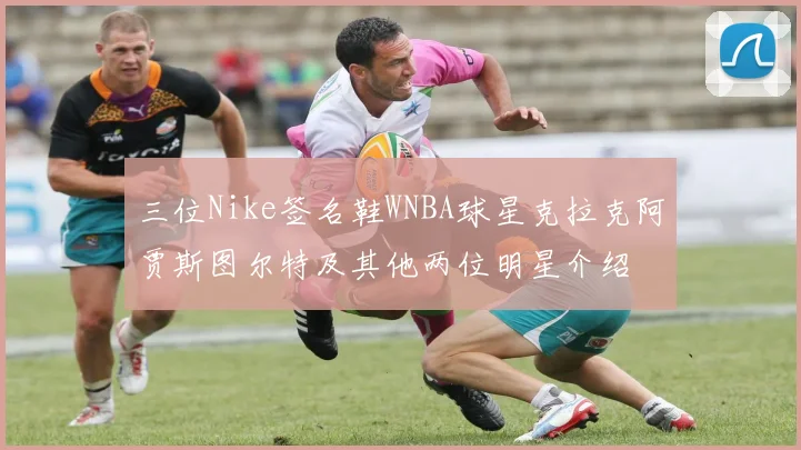 三位Nike签名鞋WNBA球星克拉克阿贾斯图尔特及其他两位明星介绍
