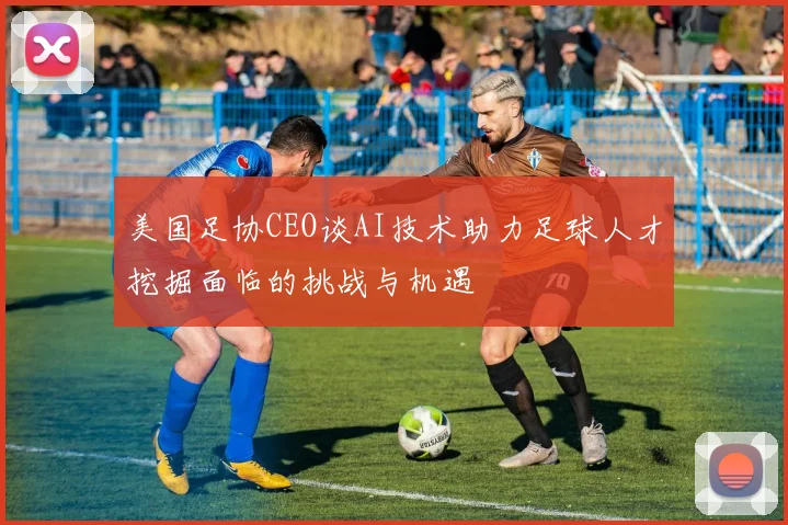 美国足协CEO谈AI技术助力足球人才挖掘面临的挑战与机遇