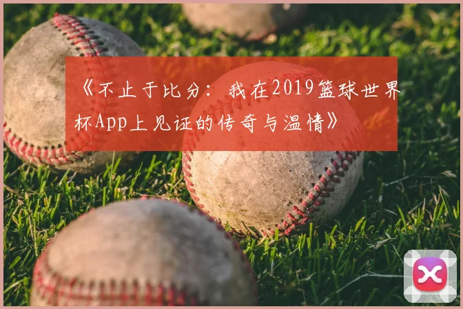 《不止于比分：我在2019篮球世界杯App上见证的传奇与温情》