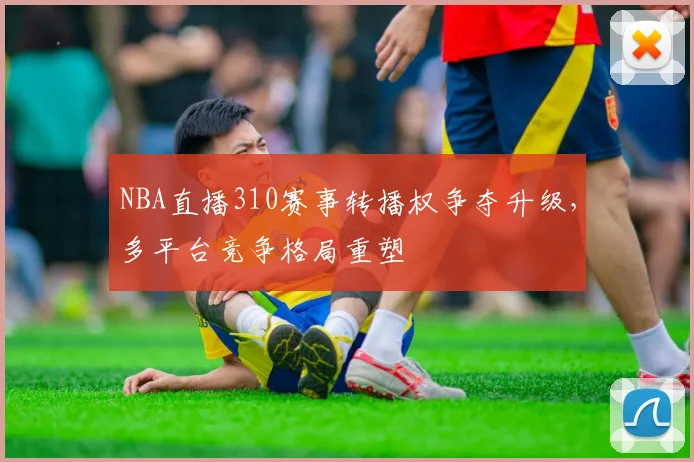 NBA直播310赛事转播权争夺升级，多平台竞争格局重塑
