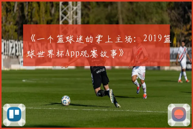 《一个篮球迷的掌上主场：2019篮球世界杯App观赛故事》