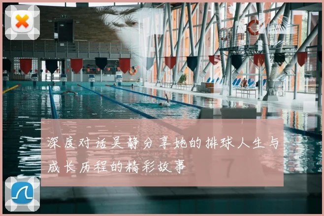 深度对话吴静分享她的排球人生与成长历程的精彩故事