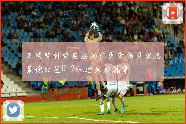 万项替补登场成功首秀带领贝尔格莱德红星U17队迎来新篇章
