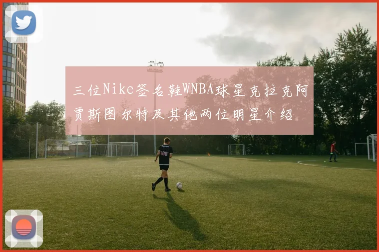 三位Nike签名鞋WNBA球星克拉克阿贾斯图尔特及其他两位明星介绍