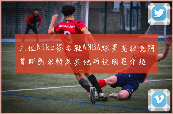 三位Nike签名鞋WNBA球星克拉克阿贾斯图尔特及其他两位明星介绍