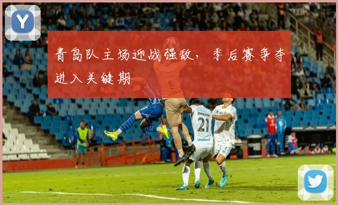 青岛队主场迎战强敌，季后赛争夺进入关键期