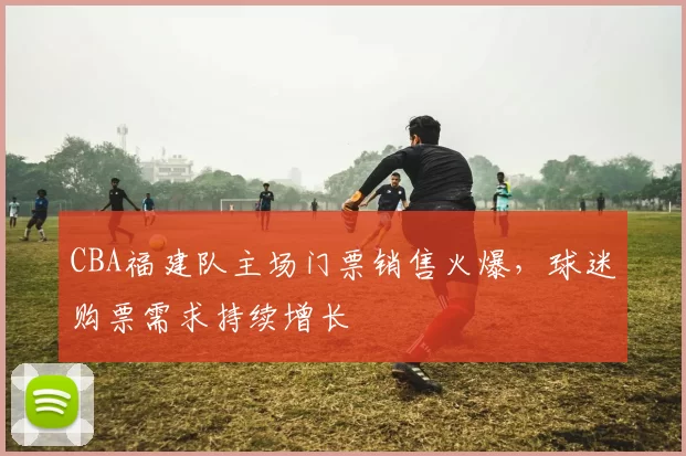 CBA福建队主场门票销售火爆，球迷购票需求持续增长