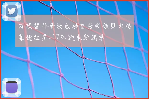 万项替补登场成功首秀带领贝尔格莱德红星U17队迎来新篇章