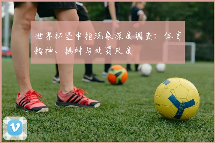 世界杯竖中指现象深度调查：体育精神、挑衅与处罚尺度