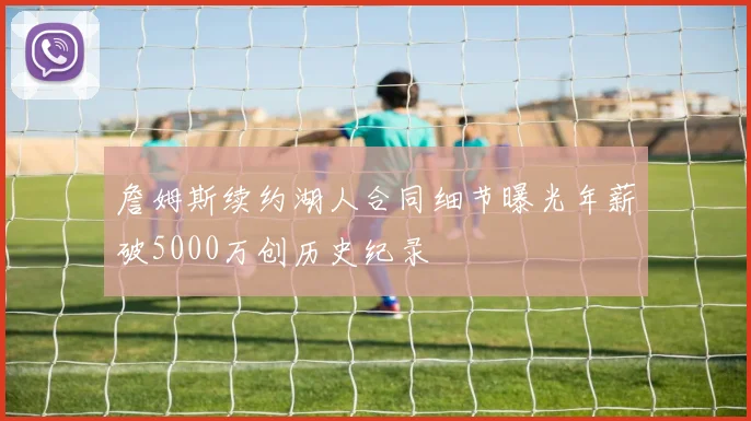 詹姆斯续约湖人合同细节曝光年薪破5000万创历史纪录