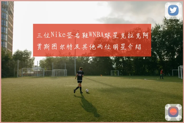 三位Nike签名鞋WNBA球星克拉克阿贾斯图尔特及其他两位明星介绍