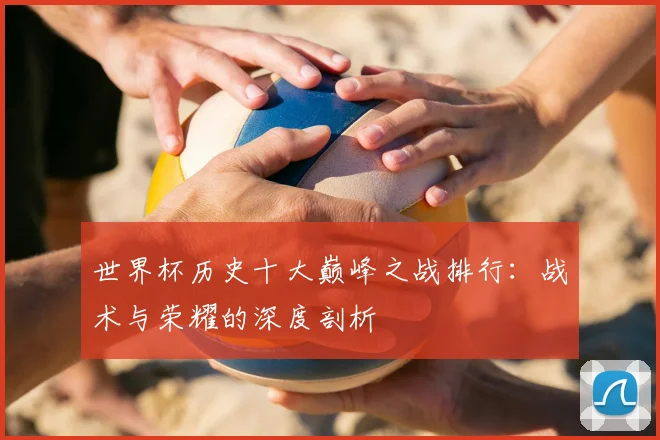 世界杯历史十大巅峰之战排行：战术与荣耀的深度剖析