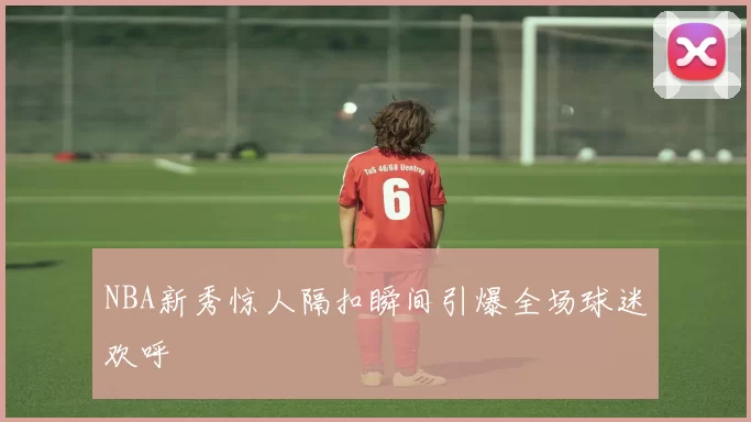 NBA新秀惊人隔扣瞬间引爆全场球迷欢呼