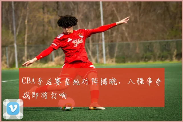 CBA季后赛首轮对阵揭晓，八强争夺战即将打响