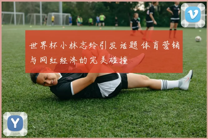 世界杯小林志玲引发话题 体育营销与网红经济的完美碰撞