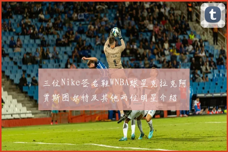 三位Nike签名鞋WNBA球星克拉克阿贾斯图尔特及其他两位明星介绍