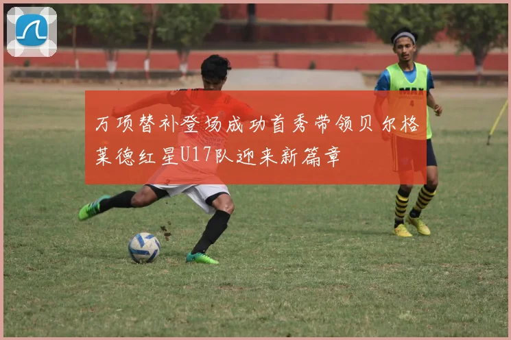 万项替补登场成功首秀带领贝尔格莱德红星U17队迎来新篇章