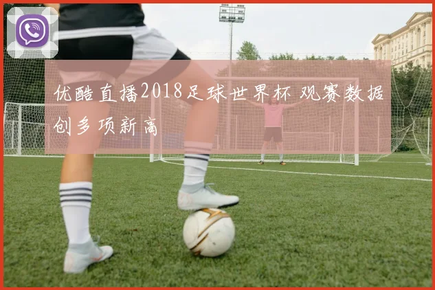 优酷直播2018足球世界杯 观赛数据创多项新高