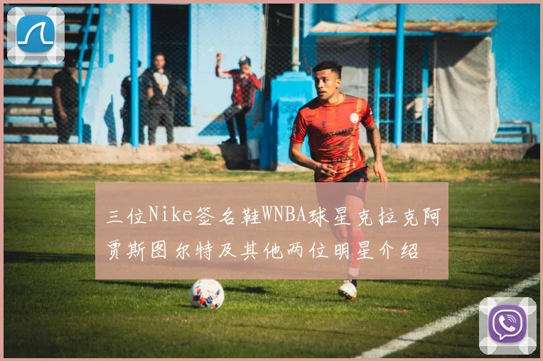 三位Nike签名鞋WNBA球星克拉克阿贾斯图尔特及其他两位明星介绍