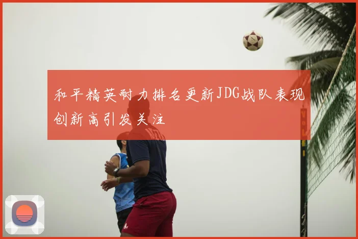 和平精英耐力排名更新JDG战队表现创新高引发关注
