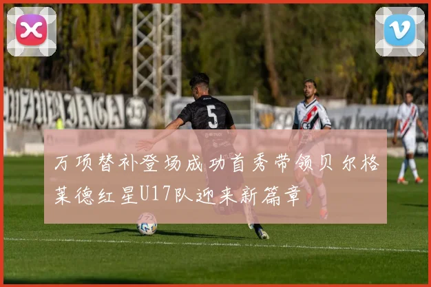 万项替补登场成功首秀带领贝尔格莱德红星U17队迎来新篇章