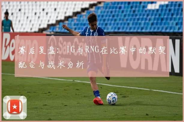 赛后复盘：IG与RNG在比赛中的默契配合与战术分析