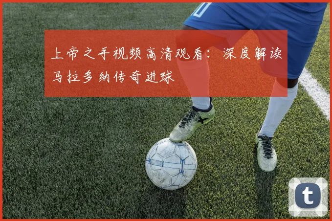 上帝之手视频高清观看：深度解读马拉多纳传奇进球