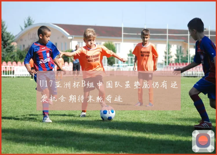 U17亚洲杯B组中国队虽垫底仍有逆袭机会期待末轮奇迹