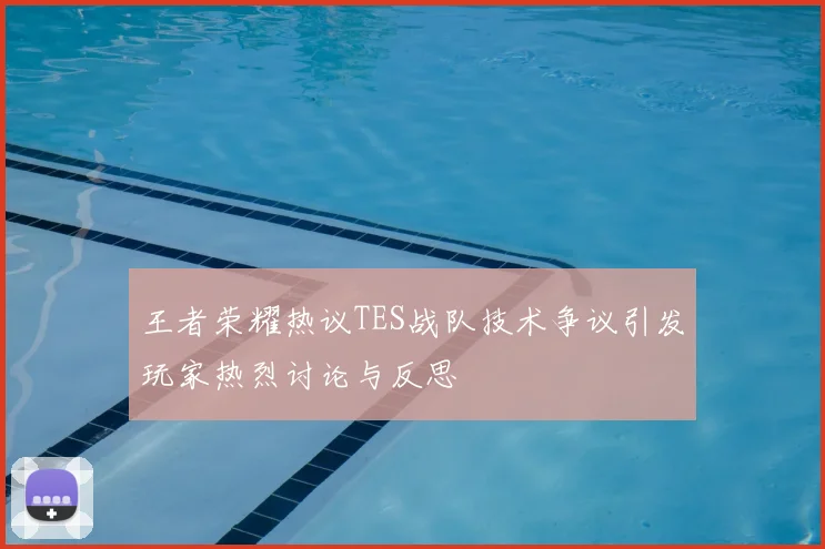 王者荣耀热议TES战队技术争议引发玩家热烈讨论与反思