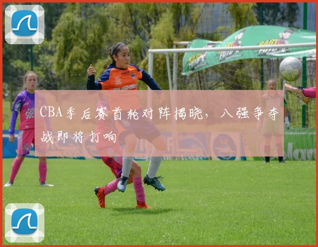 CBA季后赛首轮对阵揭晓，八强争夺战即将打响