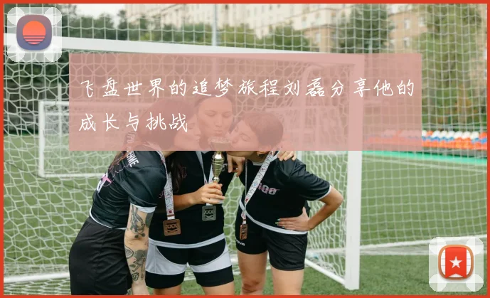 飞盘世界的追梦旅程刘磊分享他的成长与挑战