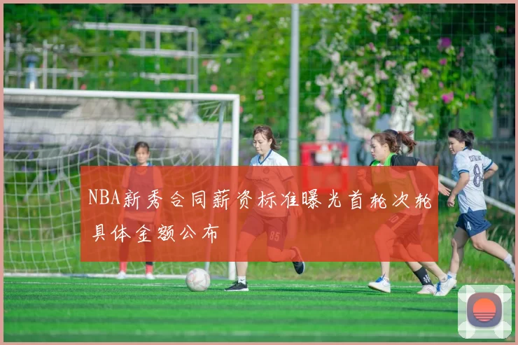NBA新秀合同薪资标准曝光首轮次轮具体金额公布