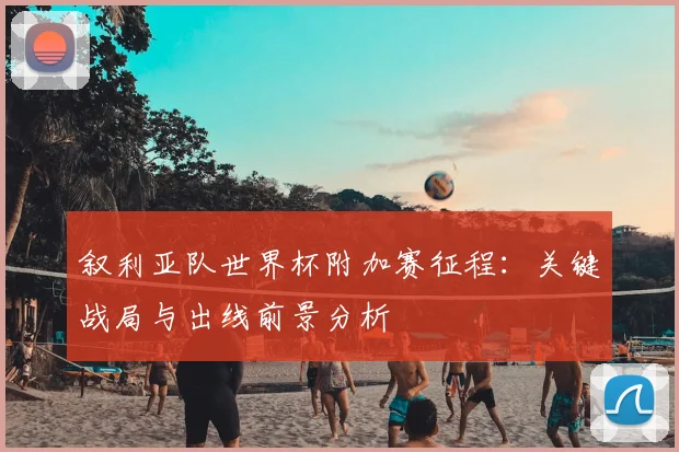 叙利亚队世界杯附加赛征程：关键战局与出线前景分析