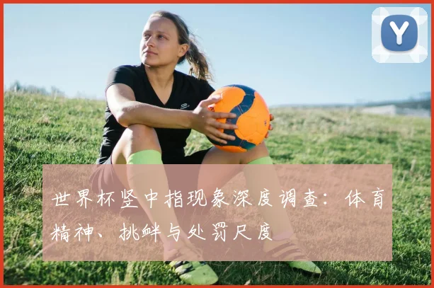 世界杯竖中指现象深度调查：体育精神、挑衅与处罚尺度