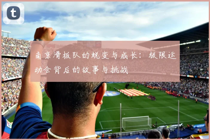 南京滑板队的蜕变与成长：极限运动会背后的故事与挑战