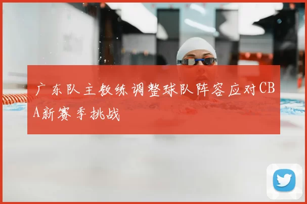 广东队主教练调整球队阵容应对CBA新赛季挑战